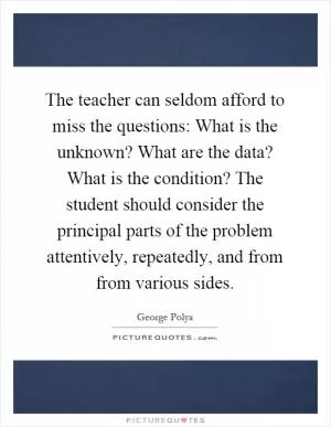 The teacher can seldom afford to miss the questions: What is the unknown? What are the data? What is the condition? The student should consider the principal parts of the problem attentively, repeatedly, and from from various sides Picture Quote #1
