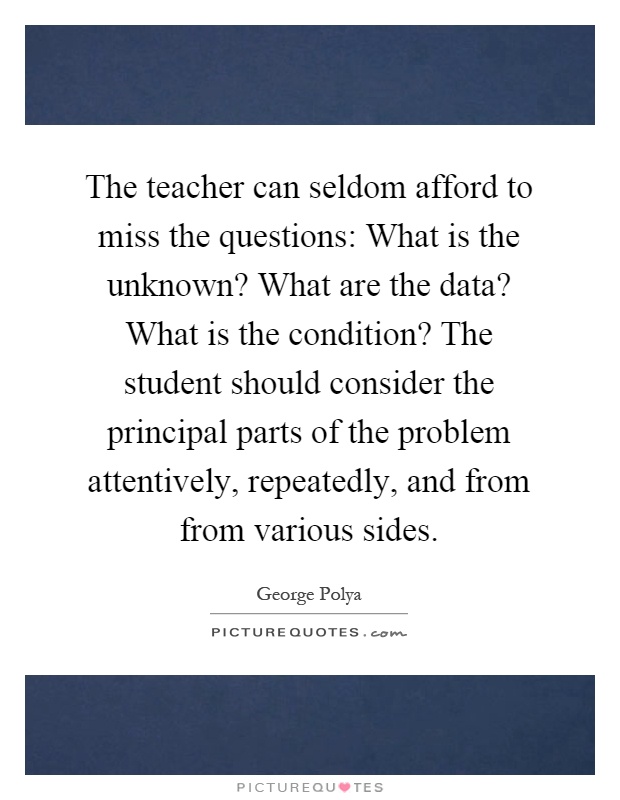 The teacher can seldom afford to miss the questions: What is the unknown? What are the data? What is the condition? The student should consider the principal parts of the problem attentively, repeatedly, and from from various sides Picture Quote #1