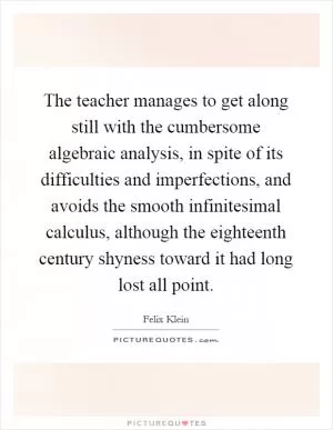 The teacher manages to get along still with the cumbersome algebraic analysis, in spite of its difficulties and imperfections, and avoids the smooth infinitesimal calculus, although the eighteenth century shyness toward it had long lost all point Picture Quote #1