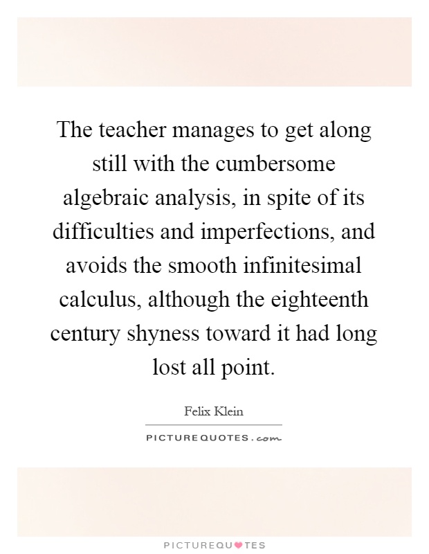 The teacher manages to get along still with the cumbersome algebraic analysis, in spite of its difficulties and imperfections, and avoids the smooth infinitesimal calculus, although the eighteenth century shyness toward it had long lost all point Picture Quote #1