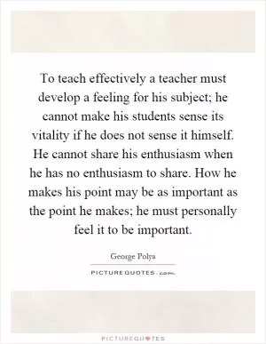 To teach effectively a teacher must develop a feeling for his subject; he cannot make his students sense its vitality if he does not sense it himself. He cannot share his enthusiasm when he has no enthusiasm to share. How he makes his point may be as important as the point he makes; he must personally feel it to be important Picture Quote #1