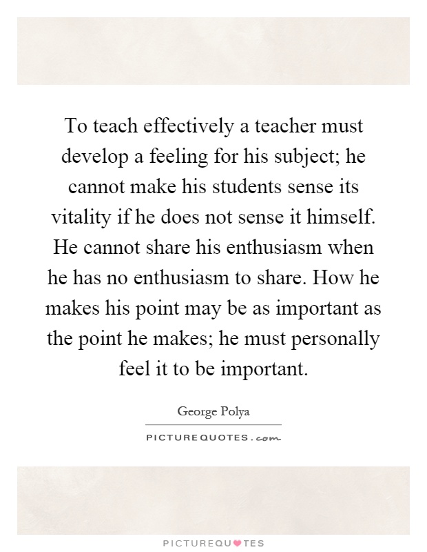 To teach effectively a teacher must develop a feeling for his subject; he cannot make his students sense its vitality if he does not sense it himself. He cannot share his enthusiasm when he has no enthusiasm to share. How he makes his point may be as important as the point he makes; he must personally feel it to be important Picture Quote #1