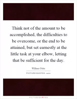 Think not of the amount to be accomplished, the difficulties to be overcome, or the end to be attained, but set earnestly at the little task at your elbow, letting that be sufficient for the day Picture Quote #1