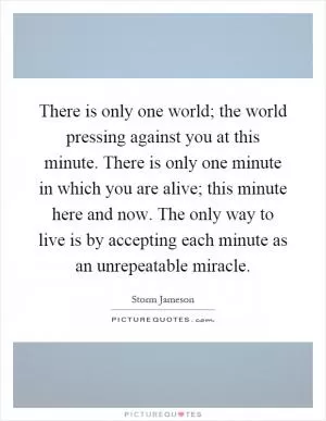 There is only one world; the world pressing against you at this minute. There is only one minute in which you are alive; this minute here and now. The only way to live is by accepting each minute as an unrepeatable miracle Picture Quote #1