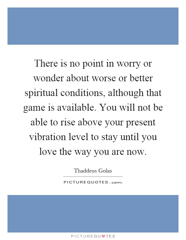 There is no point in worry or wonder about worse or better spiritual conditions, although that game is available. You will not be able to rise above your present vibration level to stay until you love the way you are now Picture Quote #1