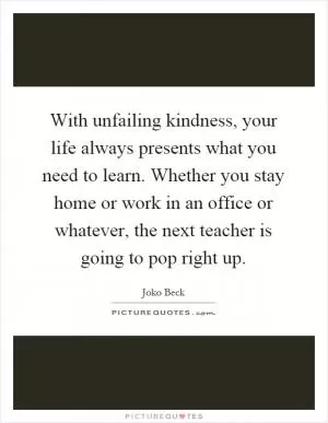 With unfailing kindness, your life always presents what you need to learn. Whether you stay home or work in an office or whatever, the next teacher is going to pop right up Picture Quote #1