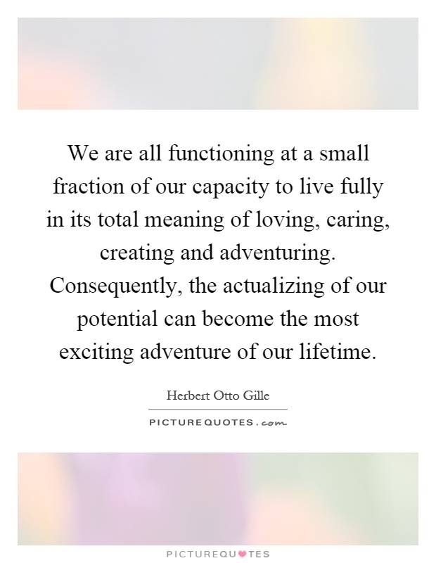 We are all functioning at a small fraction of our capacity to live fully in its total meaning of loving, caring, creating and adventuring. Consequently, the actualizing of our potential can become the most exciting adventure of our lifetime Picture Quote #1