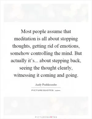 Most people assume that meditation is all about stopping thoughts, getting rid of emotions, somehow controlling the mind. But actually it’s... about stepping back, seeing the thought clearly, witnessing it coming and going Picture Quote #1