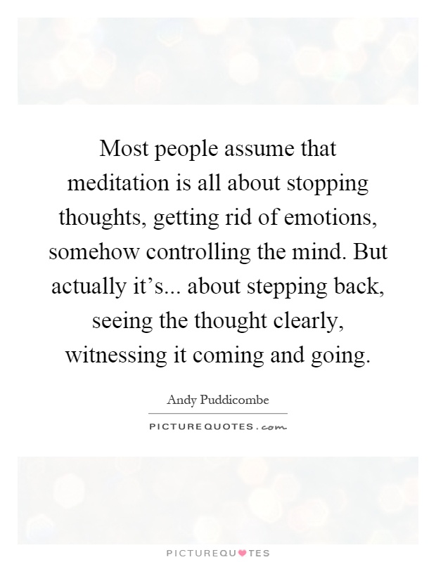 Most people assume that meditation is all about stopping thoughts, getting rid of emotions, somehow controlling the mind. But actually it's... about stepping back, seeing the thought clearly, witnessing it coming and going Picture Quote #1