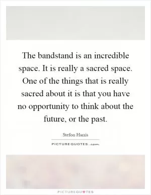 The bandstand is an incredible space. It is really a sacred space. One of the things that is really sacred about it is that you have no opportunity to think about the future, or the past Picture Quote #1