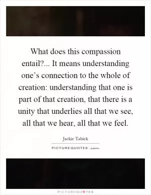 What does this compassion entail?... It means understanding one’s connection to the whole of creation: understanding that one is part of that creation, that there is a unity that underlies all that we see, all that we hear, all that we feel Picture Quote #1