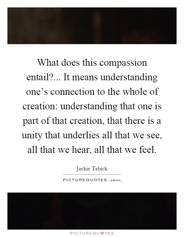 What does this compassion entail?... It means understanding one's connection to the whole of creation: understanding that one is part of that creation, that there is a unity that underlies all that we see, all that we hear, all that we feel Picture Quote #1