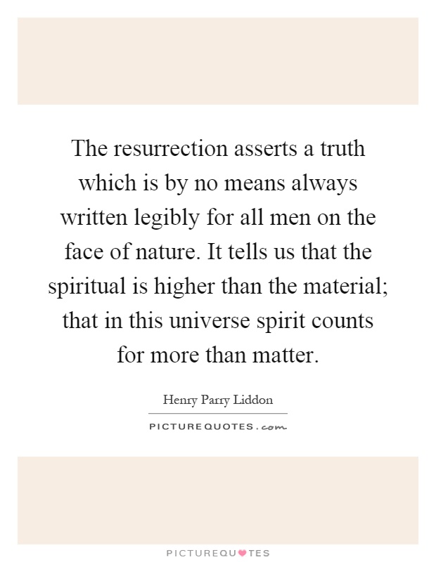 The resurrection asserts a truth which is by no means always written legibly for all men on the face of nature. It tells us that the spiritual is higher than the material; that in this universe spirit counts for more than matter Picture Quote #1