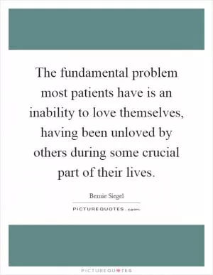 The fundamental problem most patients have is an inability to love themselves, having been unloved by others during some crucial part of their lives Picture Quote #1