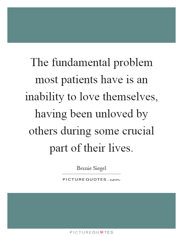 The fundamental problem most patients have is an inability to love themselves, having been unloved by others during some crucial part of their lives Picture Quote #1