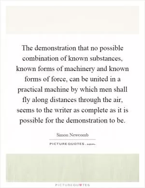 The demonstration that no possible combination of known substances, known forms of machinery and known forms of force, can be united in a practical machine by which men shall fly along distances through the air, seems to the writer as complete as it is possible for the demonstration to be Picture Quote #1