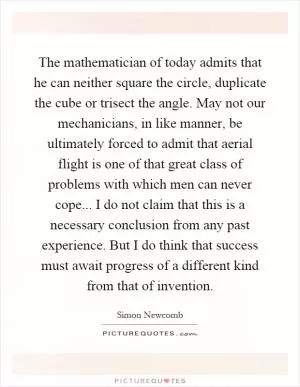 The mathematician of today admits that he can neither square the circle, duplicate the cube or trisect the angle. May not our mechanicians, in like manner, be ultimately forced to admit that aerial flight is one of that great class of problems with which men can never cope... I do not claim that this is a necessary conclusion from any past experience. But I do think that success must await progress of a different kind from that of invention Picture Quote #1