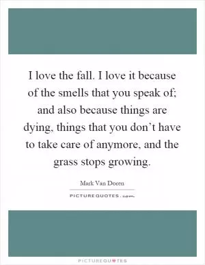 I love the fall. I love it because of the smells that you speak of; and also because things are dying, things that you don’t have to take care of anymore, and the grass stops growing Picture Quote #1