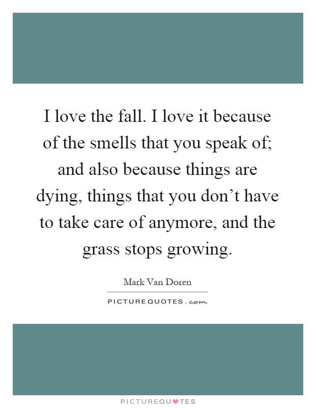 I love the fall. I love it because of the smells that you speak of; and also because things are dying, things that you don't have to take care of anymore, and the grass stops growing Picture Quote #1