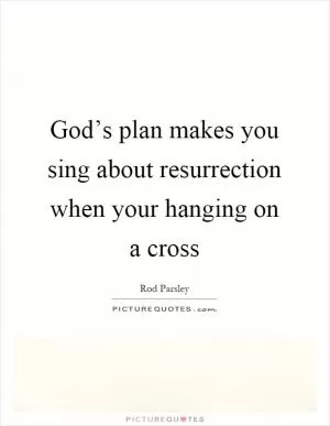 God’s plan makes you sing about resurrection when your hanging on a cross Picture Quote #1