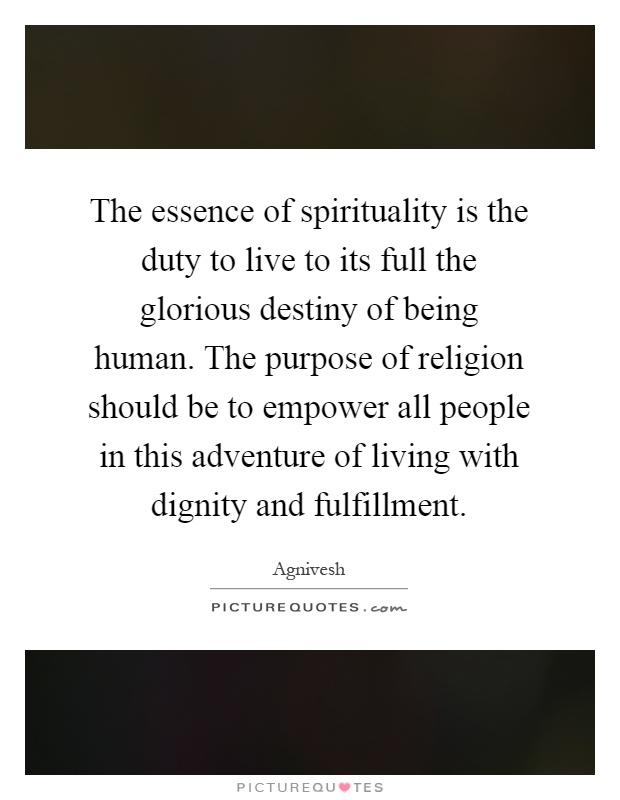The essence of spirituality is the duty to live to its full the glorious destiny of being human. The purpose of religion should be to empower all people in this adventure of living with dignity and fulfillment Picture Quote #1