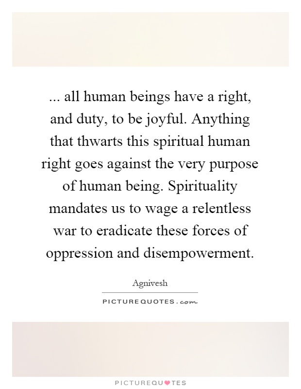 ... all human beings have a right, and duty, to be joyful. Anything that thwarts this spiritual human right goes against the very purpose of human being. Spirituality mandates us to wage a relentless war to eradicate these forces of oppression and disempowerment Picture Quote #1