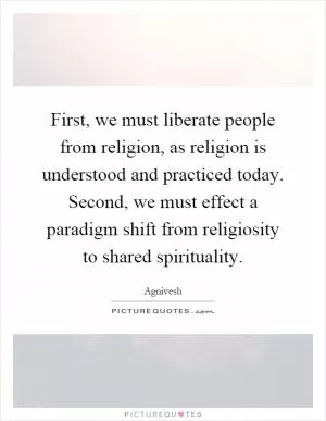 First, we must liberate people from religion, as religion is understood and practiced today. Second, we must effect a paradigm shift from religiosity to shared spirituality Picture Quote #1