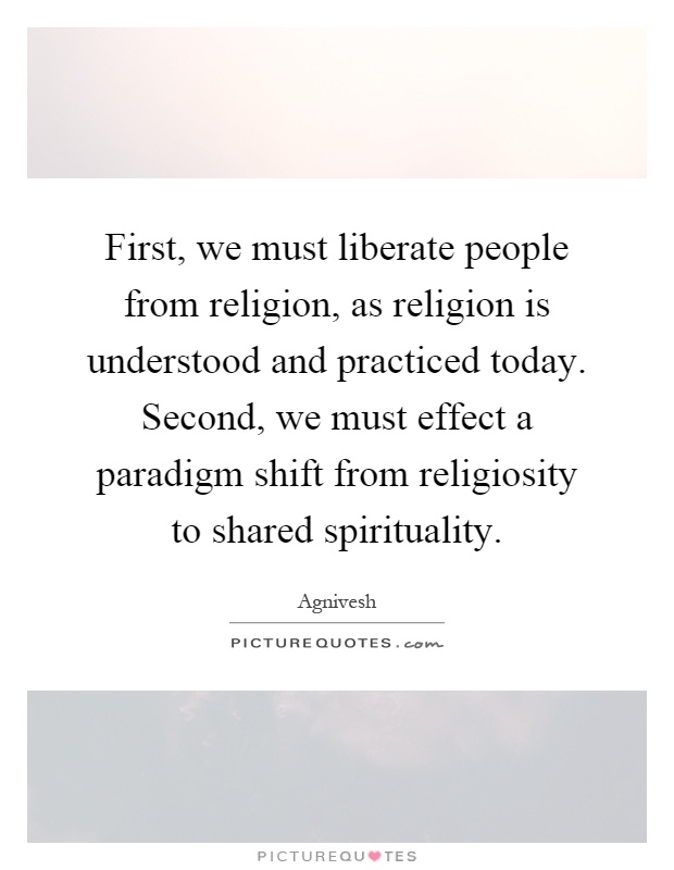 First, we must liberate people from religion, as religion is understood and practiced today. Second, we must effect a paradigm shift from religiosity to shared spirituality Picture Quote #1