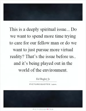 This is a deeply spiritual issue... Do we want to spend more time trying to care for our fellow man or do we want to just pursue more virtual reality? That’s the issue before us.. and it’s being played out in the world of the environment Picture Quote #1