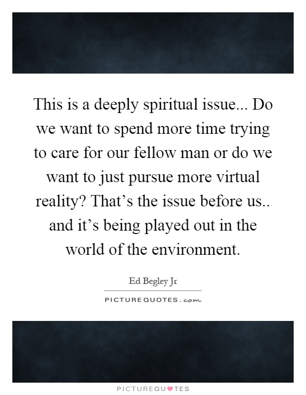 This is a deeply spiritual issue... Do we want to spend more time trying to care for our fellow man or do we want to just pursue more virtual reality? That's the issue before us.. and it's being played out in the world of the environment Picture Quote #1