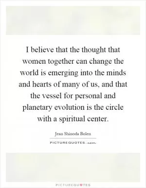 I believe that the thought that women together can change the world is emerging into the minds and hearts of many of us, and that the vessel for personal and planetary evolution is the circle with a spiritual center Picture Quote #1