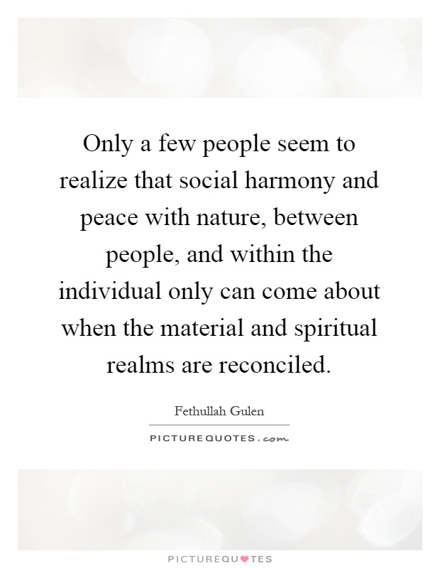 Only a few people seem to realize that social harmony and peace with nature, between people, and within the individual only can come about when the material and spiritual realms are reconciled Picture Quote #1
