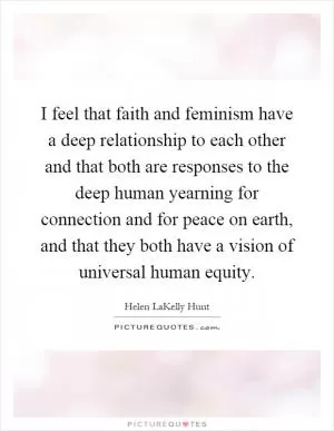 I feel that faith and feminism have a deep relationship to each other and that both are responses to the deep human yearning for connection and for peace on earth, and that they both have a vision of universal human equity Picture Quote #1