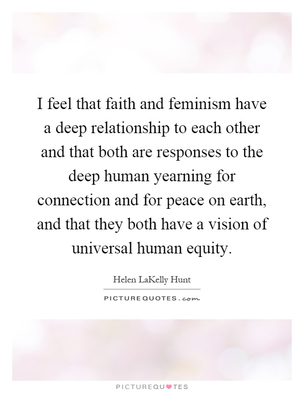 I feel that faith and feminism have a deep relationship to each other and that both are responses to the deep human yearning for connection and for peace on earth, and that they both have a vision of universal human equity Picture Quote #1