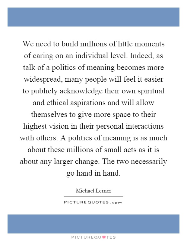 We need to build millions of little moments of caring on an individual level. Indeed, as talk of a politics of meaning becomes more widespread, many people will feel it easier to publicly acknowledge their own spiritual and ethical aspirations and will allow themselves to give more space to their highest vision in their personal interactions with others. A politics of meaning is as much about these millions of small acts as it is about any larger change. The two necessarily go hand in hand Picture Quote #1