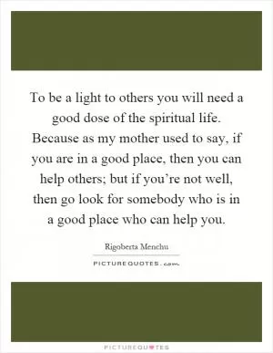To be a light to others you will need a good dose of the spiritual life. Because as my mother used to say, if you are in a good place, then you can help others; but if you’re not well, then go look for somebody who is in a good place who can help you Picture Quote #1