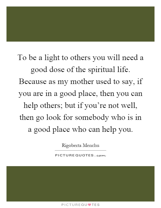 To be a light to others you will need a good dose of the spiritual life. Because as my mother used to say, if you are in a good place, then you can help others; but if you're not well, then go look for somebody who is in a good place who can help you Picture Quote #1
