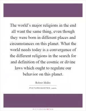 The world’s major religions in the end all want the same thing, even though they were born in different places and circumstances on this planet. What the world needs today is a convergence of the different religions in the search for and definition of the cosmic or divine laws which ought to regulate our behavior on this planet Picture Quote #1