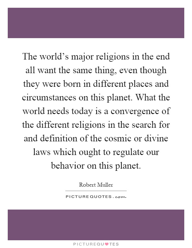 The world's major religions in the end all want the same thing, even though they were born in different places and circumstances on this planet. What the world needs today is a convergence of the different religions in the search for and definition of the cosmic or divine laws which ought to regulate our behavior on this planet Picture Quote #1