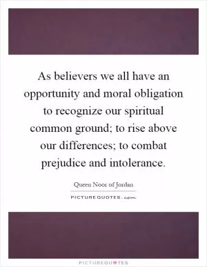 As believers we all have an opportunity and moral obligation to recognize our spiritual common ground; to rise above our differences; to combat prejudice and intolerance Picture Quote #1