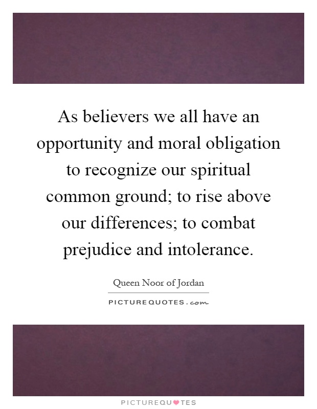 As believers we all have an opportunity and moral obligation to recognize our spiritual common ground; to rise above our differences; to combat prejudice and intolerance Picture Quote #1