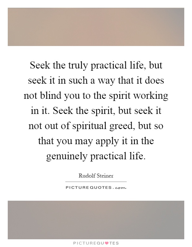 Seek the truly practical life, but seek it in such a way that it does not blind you to the spirit working in it. Seek the spirit, but seek it not out of spiritual greed, but so that you may apply it in the genuinely practical life Picture Quote #1
