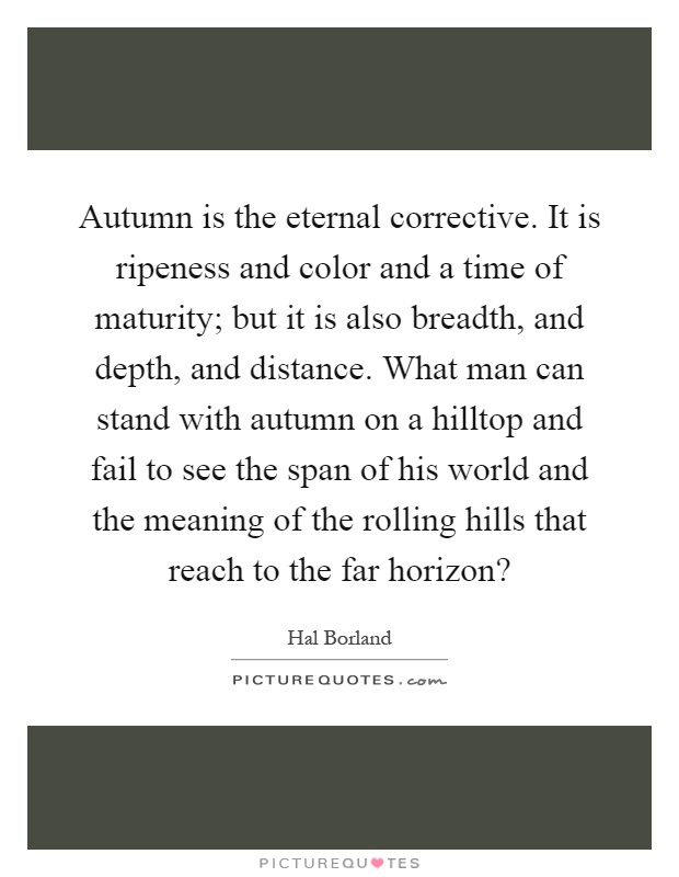 Autumn is the eternal corrective. It is ripeness and color and a time of maturity; but it is also breadth, and depth, and distance. What man can stand with autumn on a hilltop and fail to see the span of his world and the meaning of the rolling hills that reach to the far horizon? Picture Quote #1