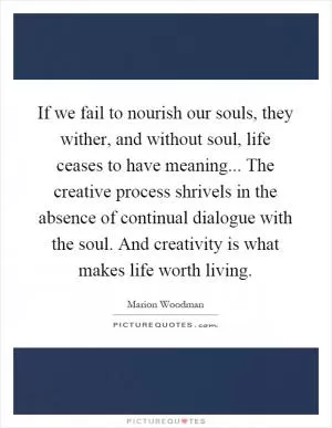 If we fail to nourish our souls, they wither, and without soul, life ceases to have meaning... The creative process shrivels in the absence of continual dialogue with the soul. And creativity is what makes life worth living Picture Quote #1