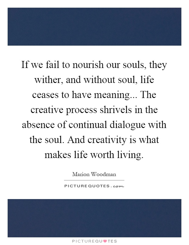 If we fail to nourish our souls, they wither, and without soul, life ceases to have meaning... The creative process shrivels in the absence of continual dialogue with the soul. And creativity is what makes life worth living Picture Quote #1
