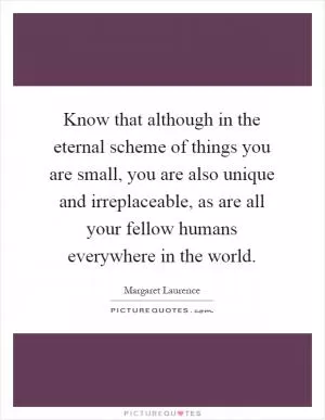 Know that although in the eternal scheme of things you are small, you are also unique and irreplaceable, as are all your fellow humans everywhere in the world Picture Quote #1