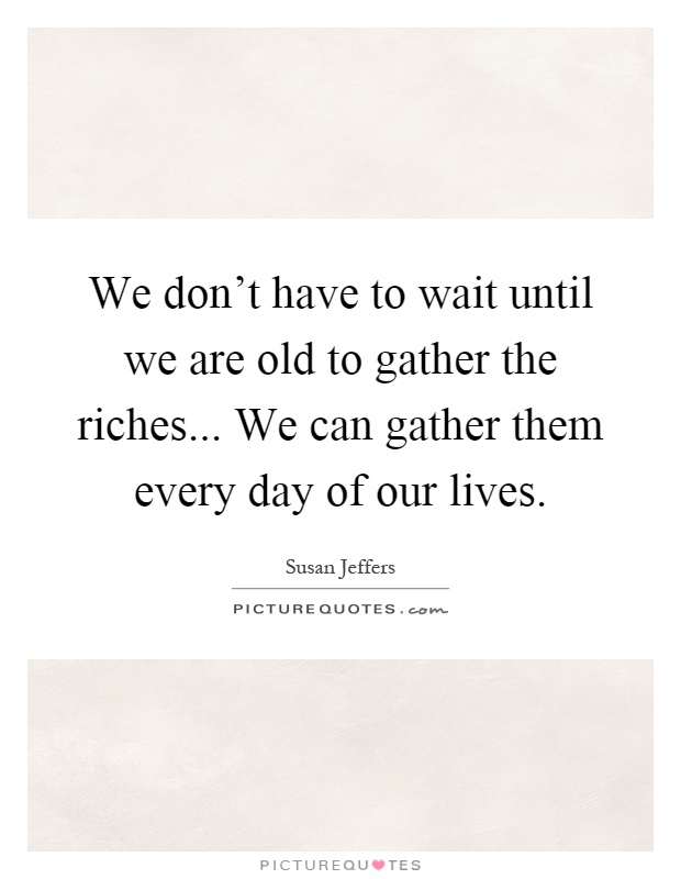 We don't have to wait until we are old to gather the riches... We can gather them every day of our lives Picture Quote #1