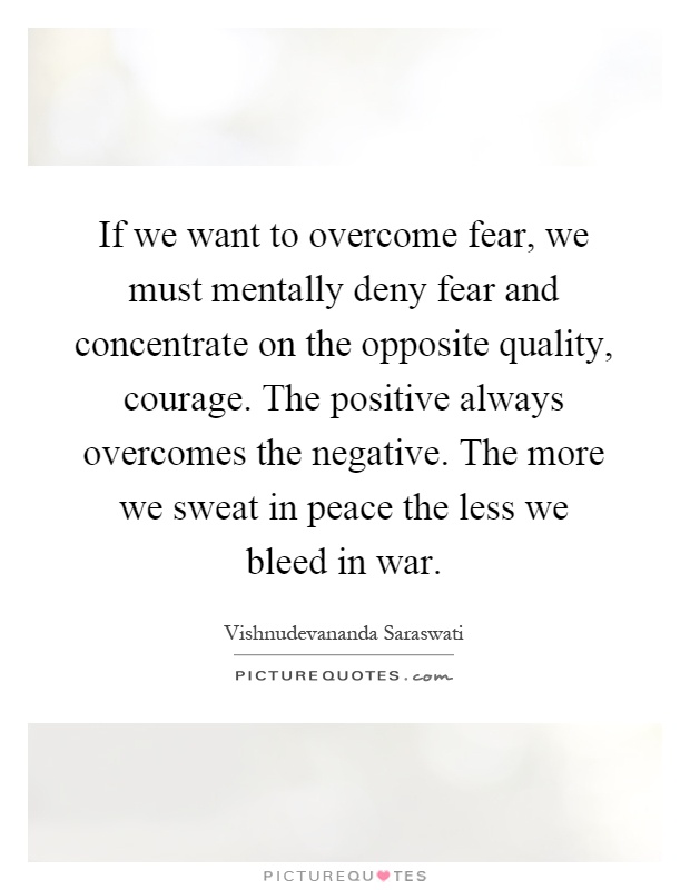If we want to overcome fear, we must mentally deny fear and concentrate on the opposite quality, courage. The positive always overcomes the negative. The more we sweat in peace the less we bleed in war Picture Quote #1