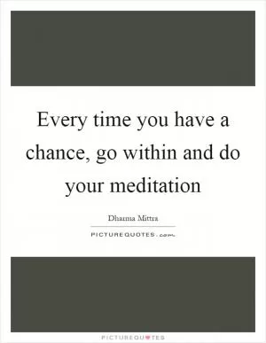 Every time you have a chance, go within and do your meditation Picture Quote #1