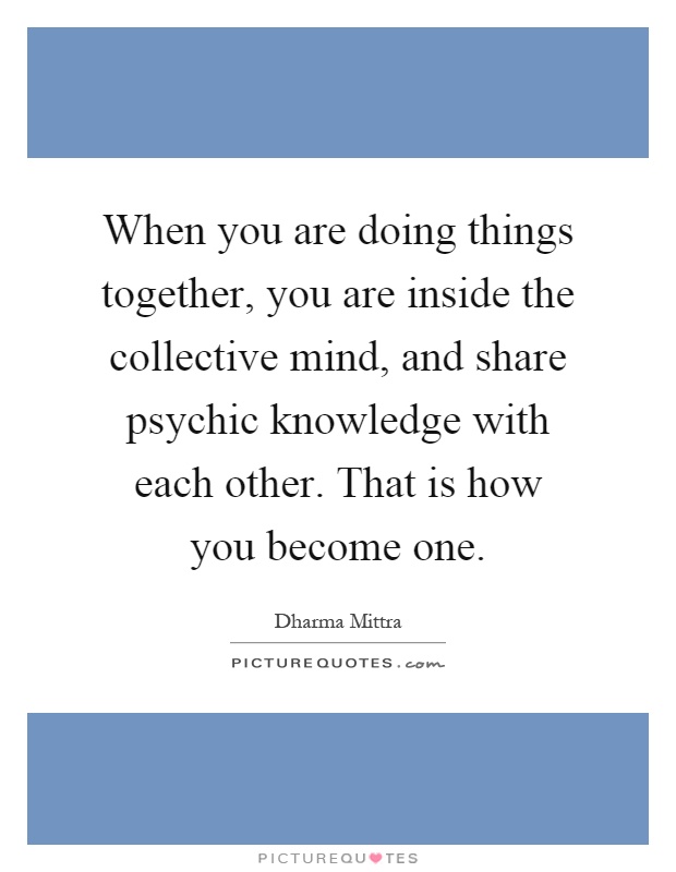 When you are doing things together, you are inside the collective mind, and share psychic knowledge with each other. That is how you become one Picture Quote #1
